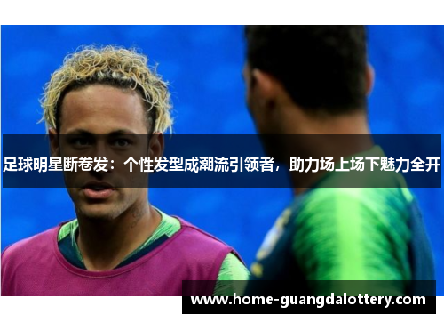 足球明星断卷发：个性发型成潮流引领者，助力场上场下魅力全开