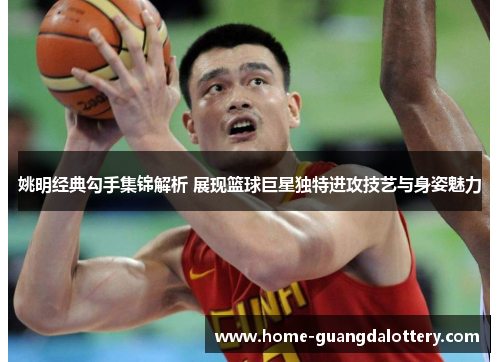 姚明经典勾手集锦解析 展现篮球巨星独特进攻技艺与身姿魅力