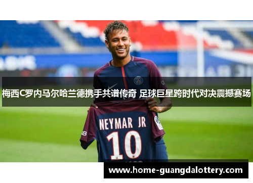 梅西C罗内马尔哈兰德携手共谱传奇 足球巨星跨时代对决震撼赛场