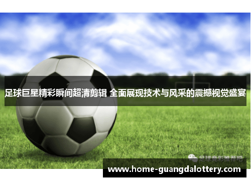足球巨星精彩瞬间超清剪辑 全面展现技术与风采的震撼视觉盛宴