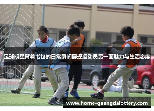 足球明星背着书包的日常瞬间展现运动员另一面魅力与生活态度