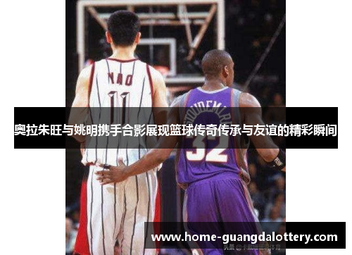 奥拉朱旺与姚明携手合影展现篮球传奇传承与友谊的精彩瞬间