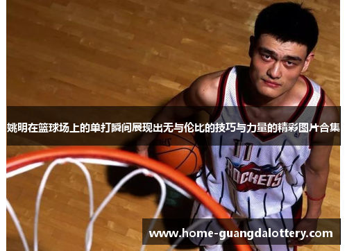 姚明在篮球场上的单打瞬间展现出无与伦比的技巧与力量的精彩图片合集