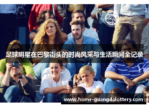 足球明星在巴黎街头的时尚风采与生活瞬间全记录