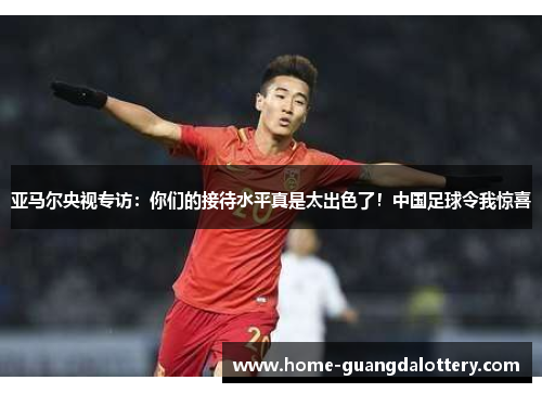 亚马尔央视专访：你们的接待水平真是太出色了！中国足球令我惊喜