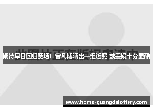 期待早日回归赛场！曾凡博晒出一组近照 戴墨镜十分显酷